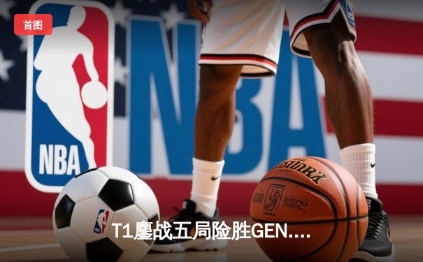 T1鏖战五局险胜GEN.G，Faker沙皇绝境翻盘锁定LCK决赛席位