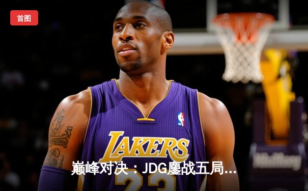 巅峰对决：JDG鏖战五局力克T1，369神级发挥助队挺进MSI决赛