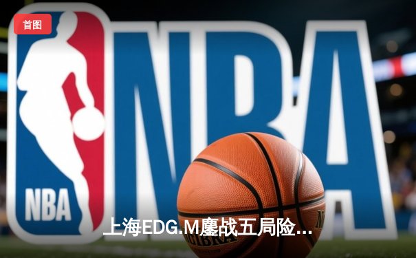 上海EDG.M鏖战五局险胜成都AG超玩会，花海澜关键抢夺锁定胜局