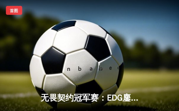 无畏契约冠军赛：EDG鏖战五局惜败PRX，中国战队创历史最佳战绩