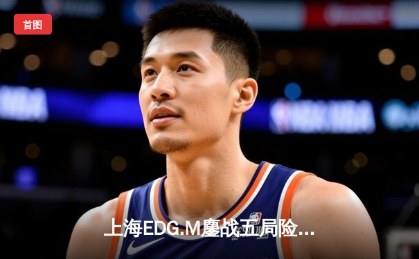 上海EDG.M鏖战五局险胜北京WB，花海澜极限抢龙锁定胜局