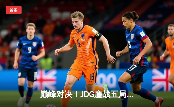 巅峰对决！JDG鏖战五局险胜LNG挺进S13全球总决赛四强