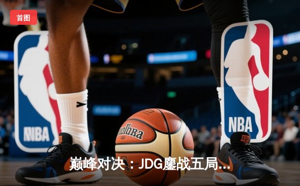 巅峰对决：JDG鏖战五局力克T1，369神级发挥锁定MSI决赛席位