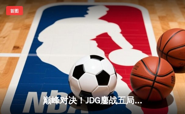 巅峰对决！JDG鏖战五局险胜T1，369酒桶关键开团锁定胜局