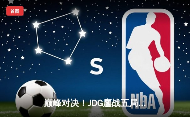 巅峰对决！JDG鏖战五局险胜T1，369酒桶关键开团锁定胜局