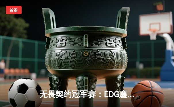 无畏契约冠军赛：EDG鏖战五局力克FPX，勇夺中国赛区首冠创历史