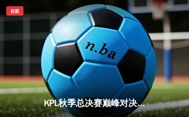 KPL秋季总决赛巅峰对决：狼队4:3逆转eStarPro夺队史第八冠