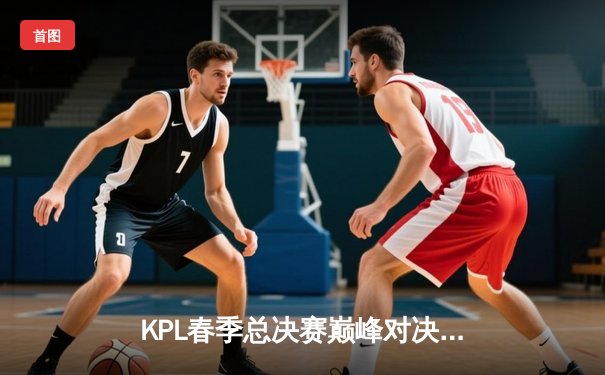 KPL春季总决赛巅峰对决：狼队4:3险胜AG超玩会，Fly斩获第七个FMVP