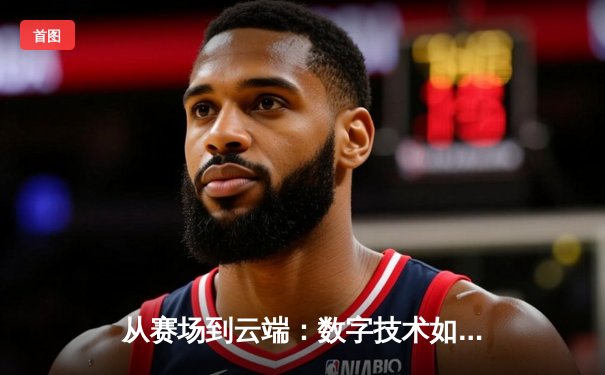 从赛场到云端：数字技术如何重塑现代体育的观赛体验与产业格局